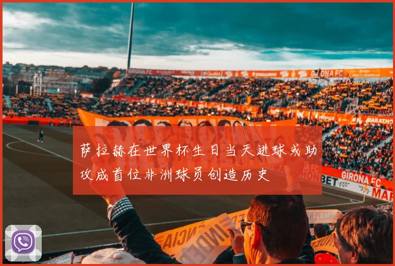 萨拉赫在世界杯生日当天进球或助攻成首位非洲球员创造历史