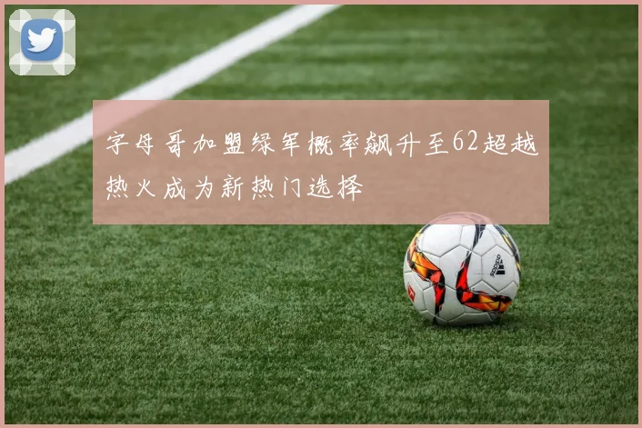 字母哥加盟绿军概率飙升至62超越热火成为新热门选择