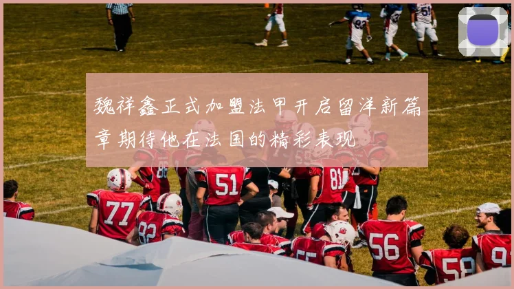 魏祥鑫正式加盟法甲开启留洋新篇章期待他在法国的精彩表现