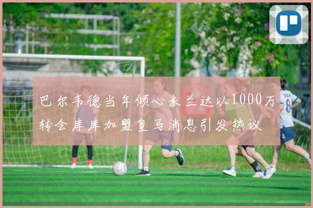 巴尔韦德当年倾心米兰达以1000万转会库库加盟皇马消息引发热议