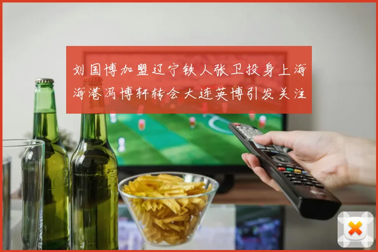 刘国博加盟辽宁铁人张卫投身上海海港冯博轩转会大连英博引发关注
