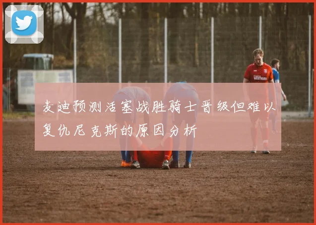 麦迪预测活塞战胜骑士晋级但难以复仇尼克斯的原因分析