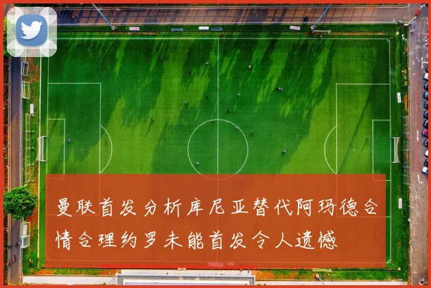 曼联首发分析库尼亚替代阿玛德合情合理约罗未能首发令人遗憾