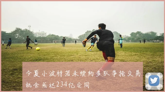 今夏小波特若未续约多队争抢交易机会或达234亿合同
