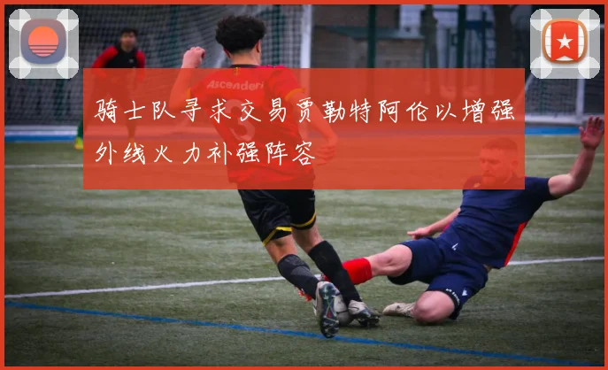 骑士队寻求交易贾勒特阿伦以增强外线火力补强阵容