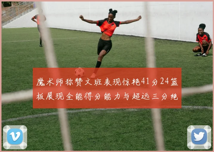 魔术师称赞文班表现惊艳41分24篮板展现全能得分能力与超远三分绝技