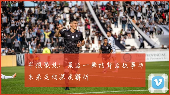 早报聚焦：最后一舞的背后故事与未来走向深度解析