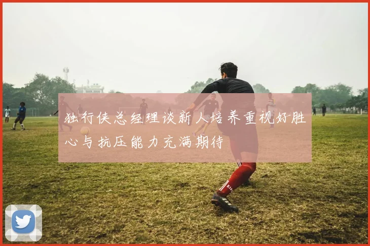 独行侠总经理谈新人培养重视好胜心与抗压能力充满期待