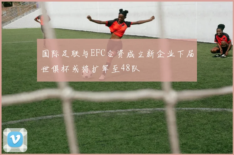 国际足联与EFC合资成立新企业下届世俱杯或将扩军至48队