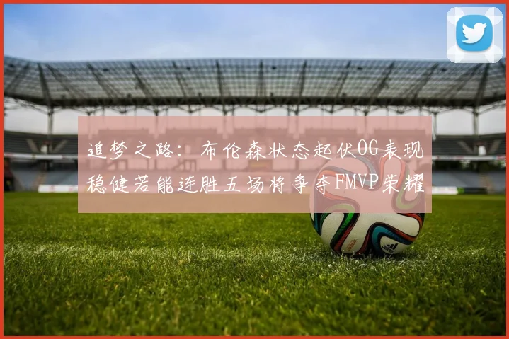 追梦之路：布伦森状态起伏OG表现稳健若能连胜五场将争夺FMVP荣耀