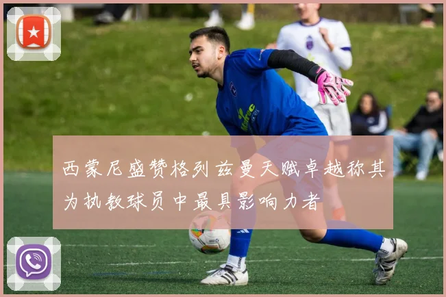 西蒙尼盛赞格列兹曼天赋卓越称其为执教球员中最具影响力者