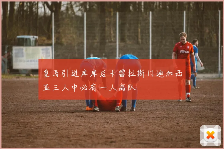 皇马引进库库后卡雷拉斯门迪加西亚三人中必有一人离队