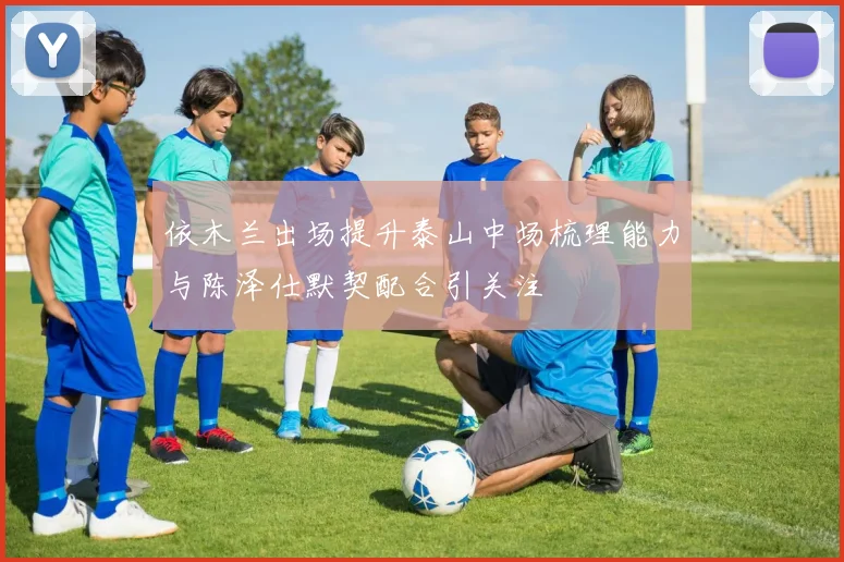 依木兰出场提升泰山中场梳理能力与陈泽仕默契配合引关注