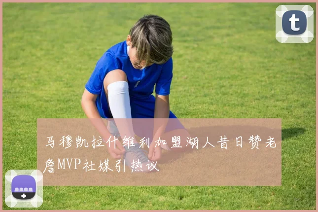 马穆凯拉什维利加盟湖人昔日赞老詹MVP社媒引热议
