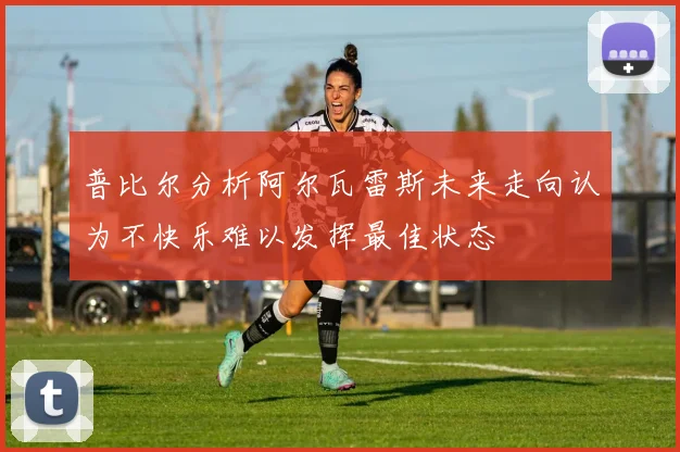 普比尔分析阿尔瓦雷斯未来走向认为不快乐难以发挥最佳状态