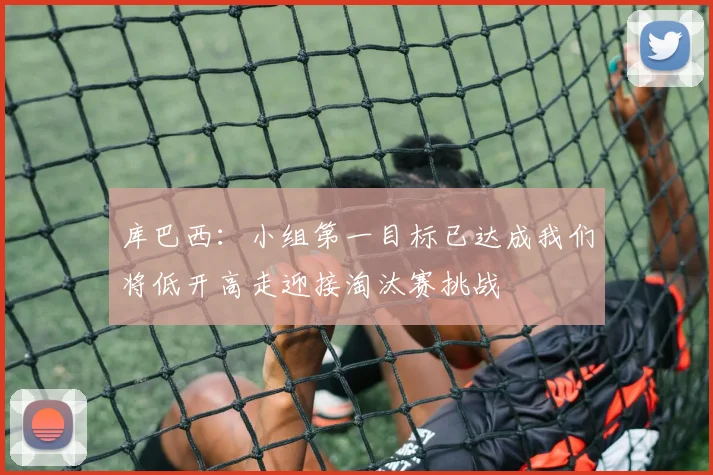 库巴西：小组第一目标已达成我们将低开高走迎接淘汰赛挑战
