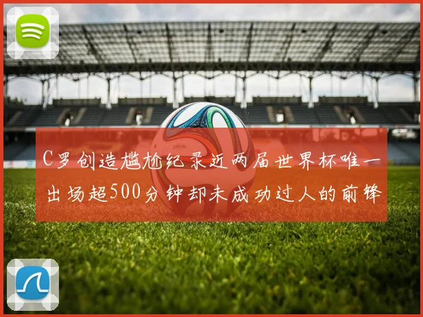 C罗创造尴尬纪录近两届世界杯唯一出场超500分钟却未成功过人的前锋
