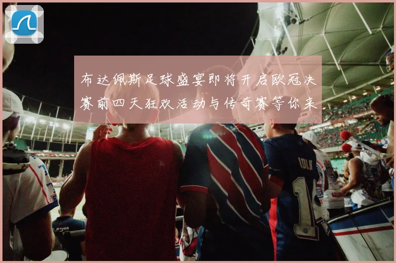布达佩斯足球盛宴即将开启欧冠决赛前四天狂欢活动与传奇赛等你来参与