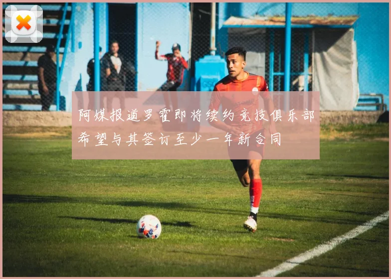 阿媒报道罗霍即将续约竞技俱乐部希望与其签订至少一年新合同