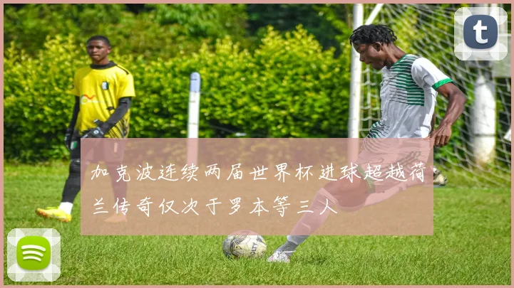 加克波连续两届世界杯进球超越荷兰传奇仅次于罗本等三人